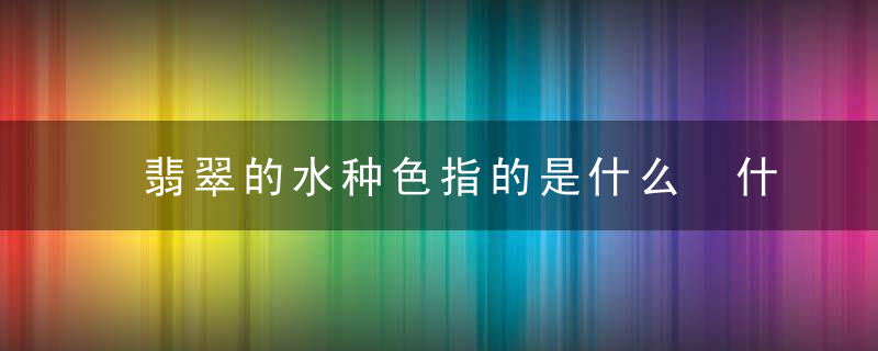 翡翠的水种色指的是什么 什么是翡翠的水种色